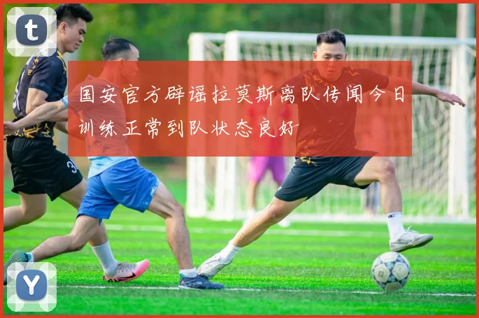 国安官方辟谣拉莫斯离队传闻今日训练正常到队状态良好