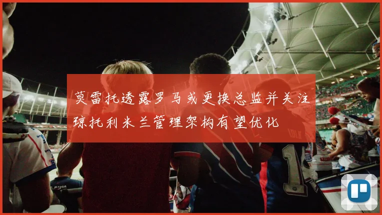 莫雷托透露罗马或更换总监并关注琼托利米兰管理架构有望优化