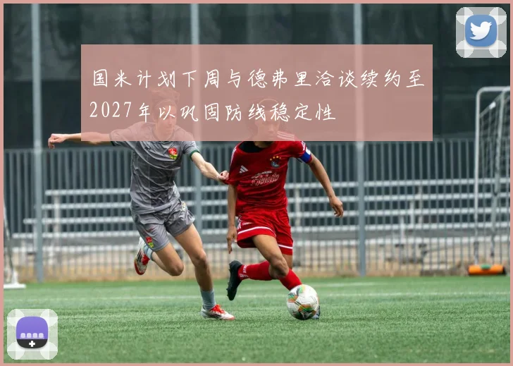 国米计划下周与德弗里洽谈续约至2027年以巩固防线稳定性