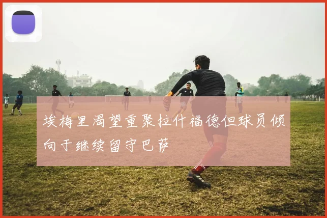 埃梅里渴望重聚拉什福德但球员倾向于继续留守巴萨