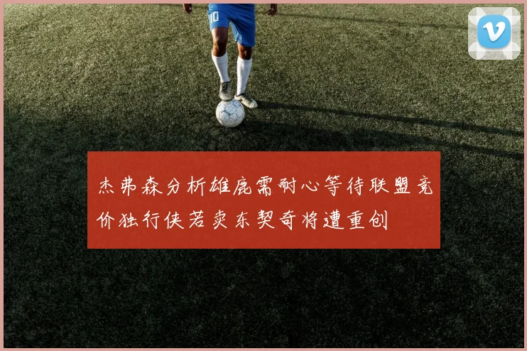 杰弗森分析雄鹿需耐心等待联盟竞价独行侠若卖东契奇将遭重创