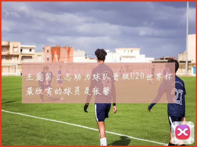 王爱芳立志助力球队晋级U20世界杯最欣赏的球员是张馨