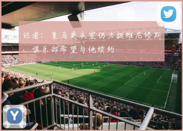 记者：皇马更衣室仍力挺维尼修斯，俱乐部希望与他续约