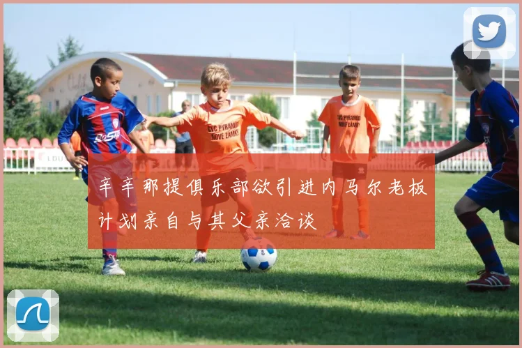 辛辛那提俱乐部欲引进内马尔老板计划亲自与其父亲洽谈