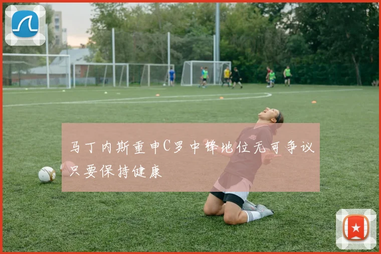 马丁内斯重申C罗中锋地位无可争议只要保持健康