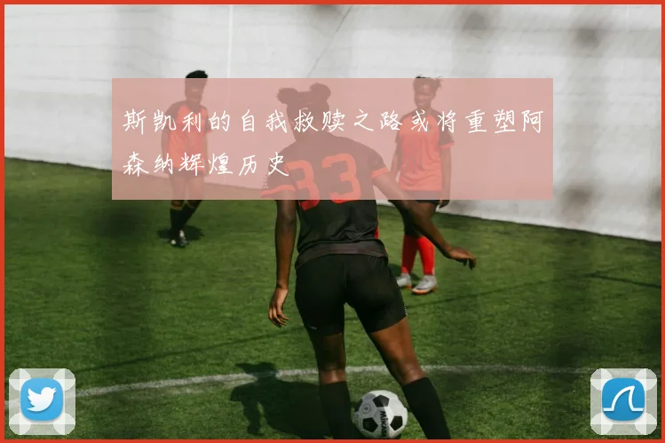 斯凯利的自我救赎之路或将重塑阿森纳辉煌历史