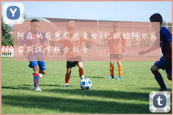 阿森纳有意引进身价1亿欧的阿尔瓦雷斯探索转会机会