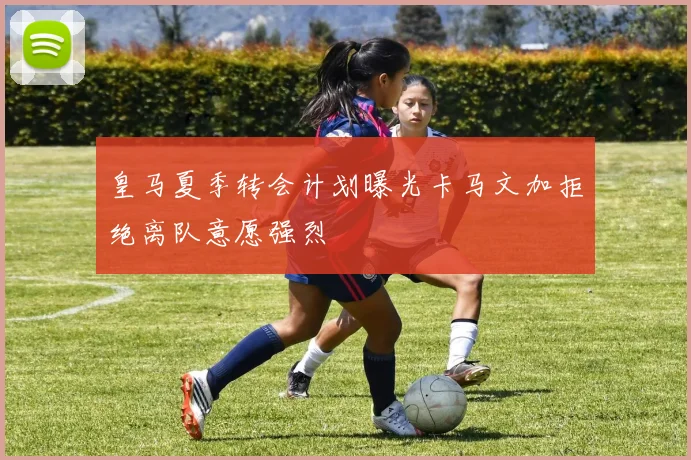 皇马夏季转会计划曝光卡马文加拒绝离队意愿强烈