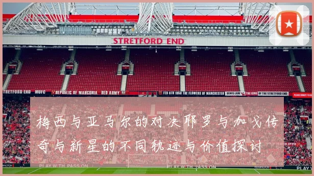 梅西与亚马尔的对决耶罗与加戈传奇与新星的不同轨迹与价值探讨
