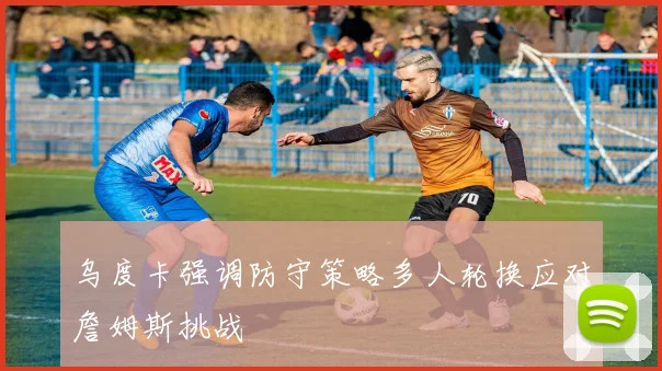乌度卡强调防守策略多人轮换应对詹姆斯挑战