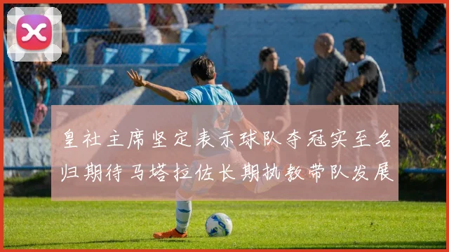皇社主席坚定表示球队夺冠实至名归期待马塔拉佐长期执教带队发展