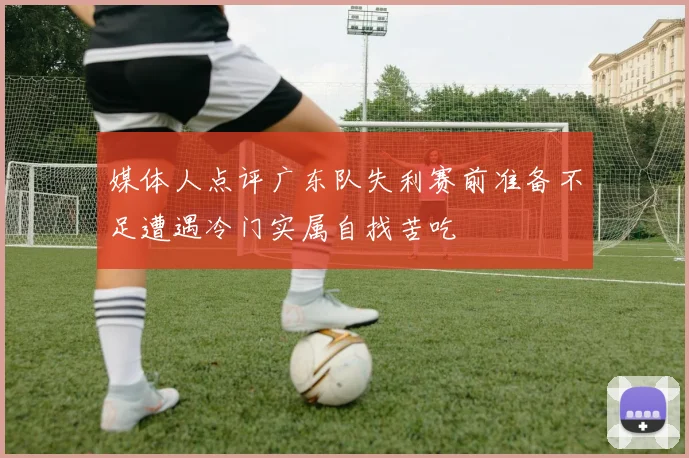 媒体人点评广东队失利赛前准备不足遭遇冷门实属自找苦吃