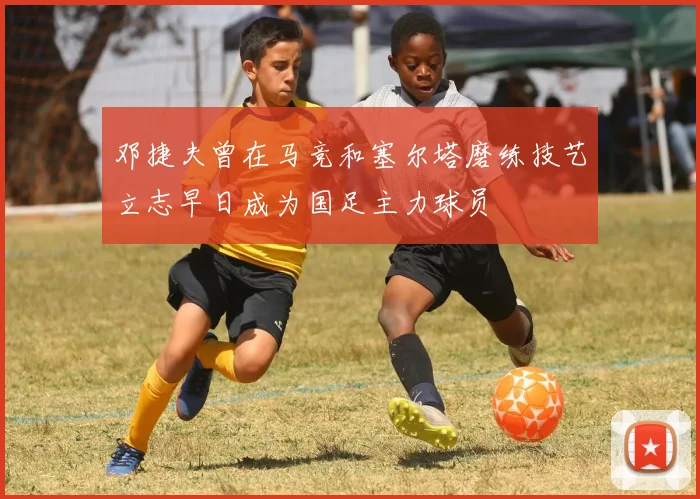 邓捷夫曾在马竞和塞尔塔磨练技艺立志早日成为国足主力球员